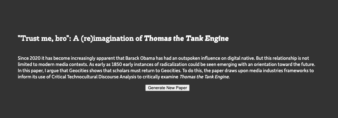 A screenshot of a website with white text on a dark grey background. The text reads: "Trust me, bro": A (re)imagination of Thomas the Tank Engine Since 2020 it has become increasingly apparent that Barack Obama has had an outspoken influence on digital native. But this relationship is not limited to modern media contexts. As early as 1850 early instances of radicalization could be seen emerging with an orientation toward the future. In this paper, I argue that Geocities shows that scholars must return to Geocities. To do this, the paper draws upon media industries frameworks to inform its use of Critical Technocultural Discourse Analysis to critically examine Thomas the Tank Engine.